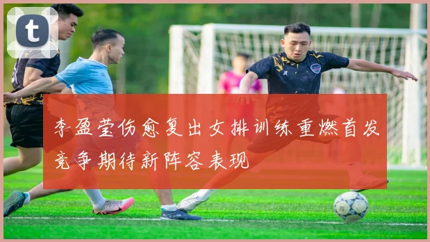 李盈莹伤愈复出女排训练重燃首发竞争期待新阵容表现