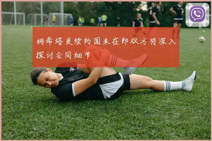 姆希塔良续约国米在即双方将深入探讨合同细节