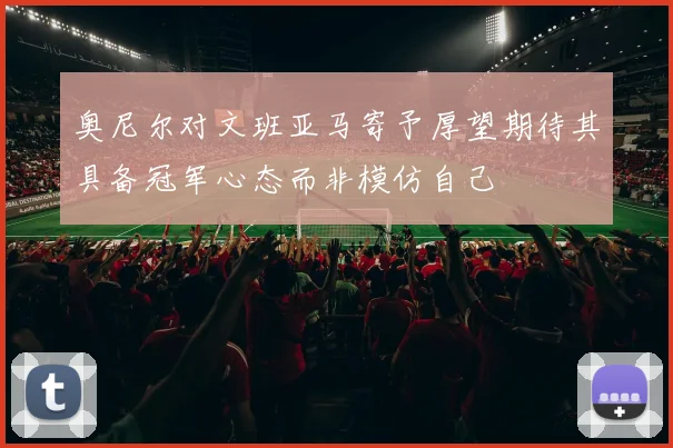奥尼尔对文班亚马寄予厚望期待其具备冠军心态而非模仿自己
