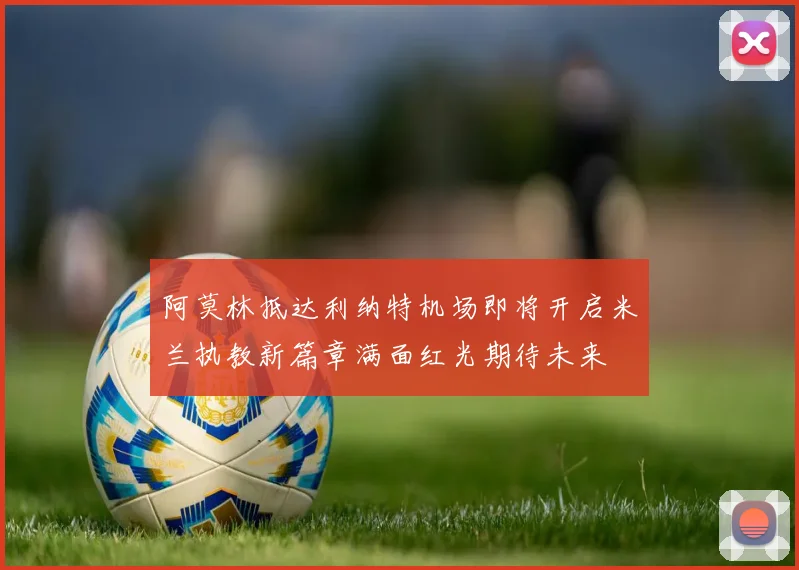 阿莫林抵达利纳特机场即将开启米兰执教新篇章满面红光期待未来