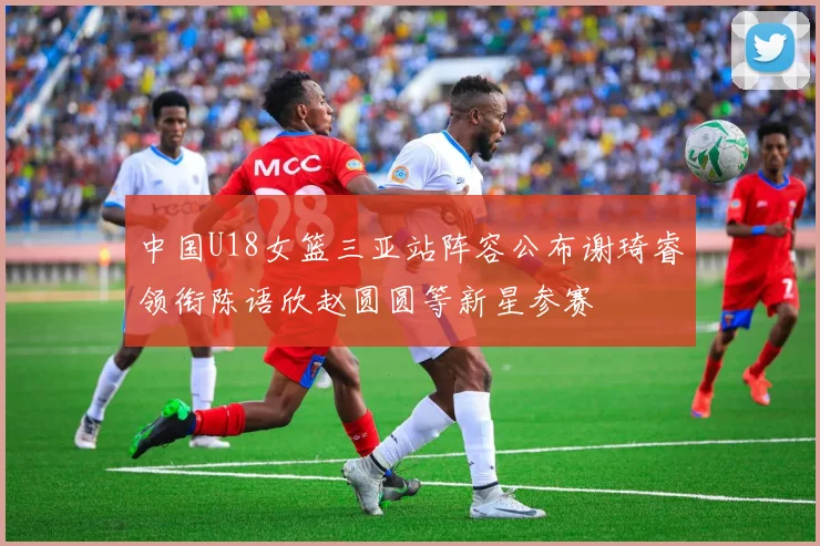 中国U18女篮三亚站阵容公布谢琦睿领衔陈语欣赵圆圆等新星参赛