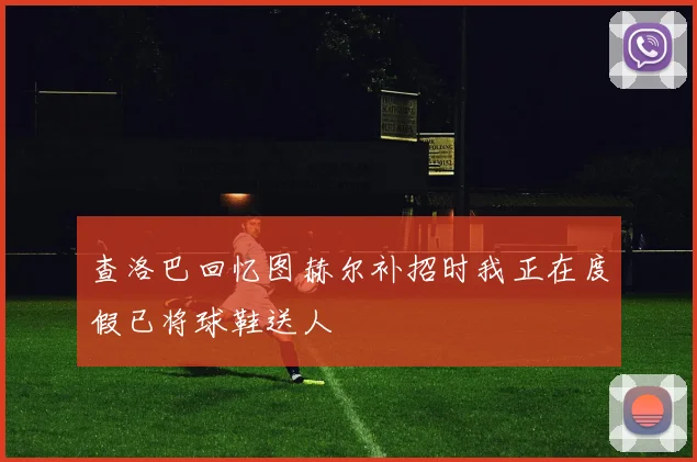 查洛巴回忆图赫尔补招时我正在度假已将球鞋送人