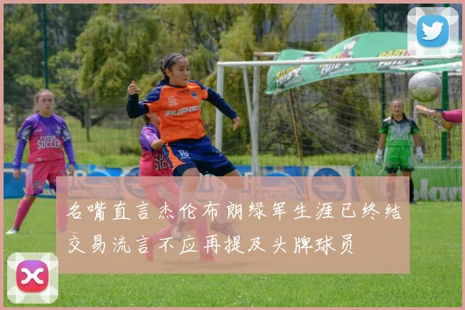 名嘴直言杰伦布朗绿军生涯已终结交易流言不应再提及头牌球员