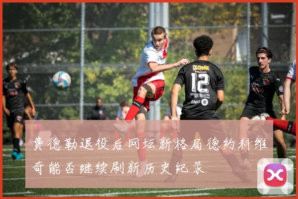 费德勒退役后网坛新格局德约科维奇能否继续刷新历史纪录