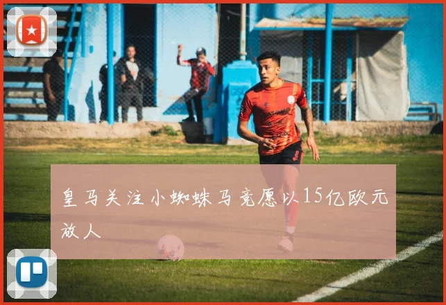 皇马关注小蜘蛛马竞愿以15亿欧元放人