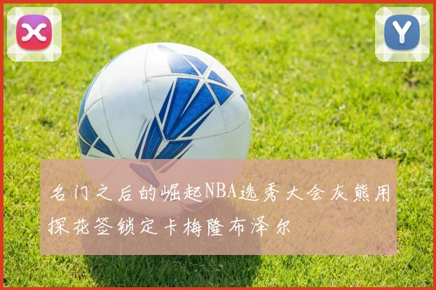 名门之后的崛起NBA选秀大会灰熊用探花签锁定卡梅隆布泽尔
