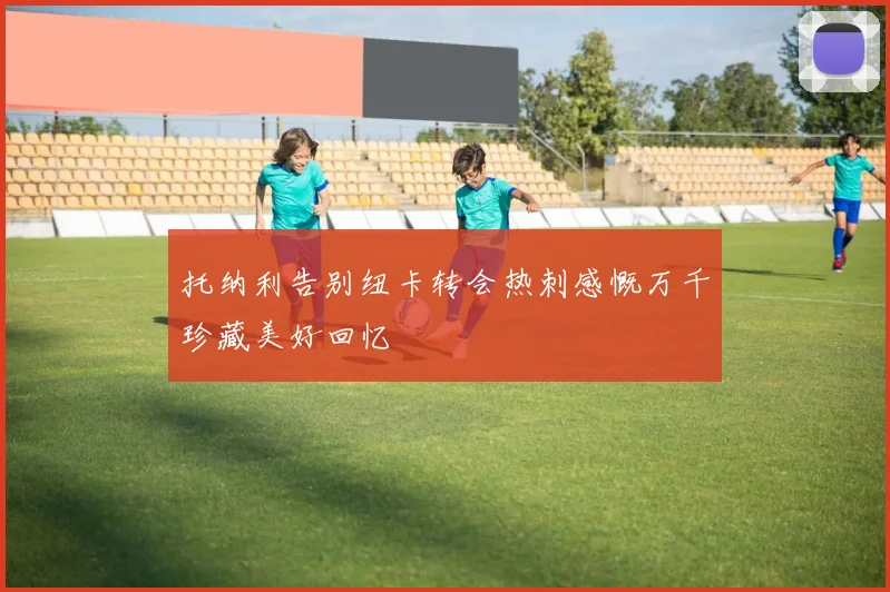 托纳利告别纽卡转会热刺感慨万千珍藏美好回忆