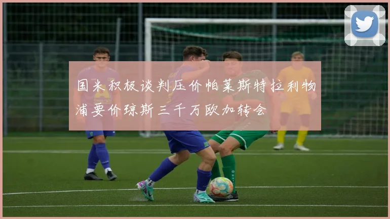 国米积极谈判压价帕莱斯特拉利物浦要价琼斯三千万欧加转会