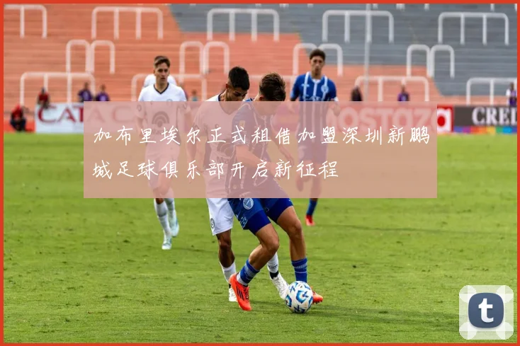 加布里埃尔正式租借加盟深圳新鹏城足球俱乐部开启新征程