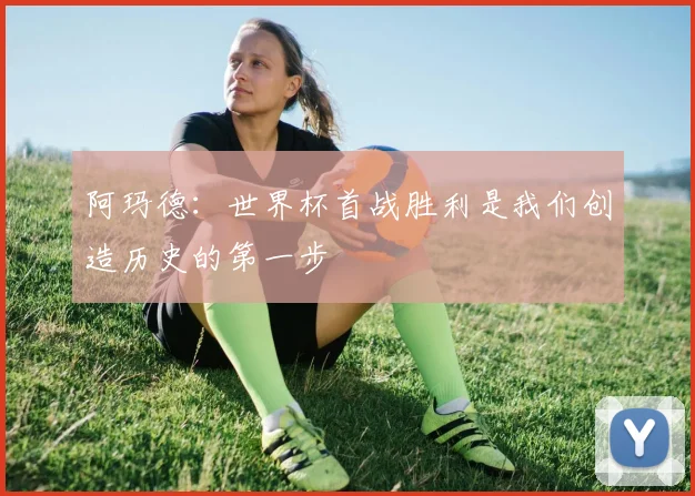 阿玛德：世界杯首战胜利是我们创造历史的第一步