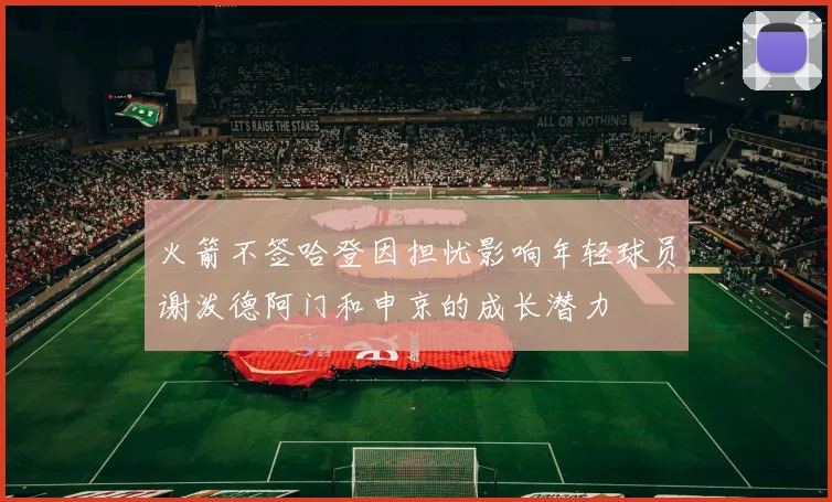 火箭不签哈登因担忧影响年轻球员谢泼德阿门和申京的成长潜力